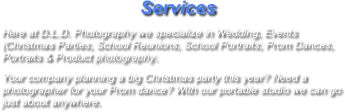                            Services
Here at D.L.D. Photography we specialize in Wedding, Events (Christmas Parties, School Reunions, School Portraits, Prom Dances), Portraits & Product photography. 
Your company planning a big Christmas party this year? Need a photographer for your Prom dance? With our portable studio we can go just about anywhere.