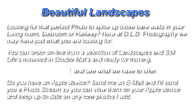             Beautiful Landscapes
Looking for that perfect Photo to spice up those bare walls in your Living room, Bedroom or Hallway? Here at D.L.D. Photography we may have just what you are looking for. 
You can order on-line from a selection of Landscapes and Still Life’s mounted in Double Mat’s and ready for framing.
                CLICK HERE  and see what we have to offer.
Do you have an Apple device? Send me an E-Mail and I’ll send you a Photo Stream so you can view them on your Apple device and keep up-to-date on any new photos I add.