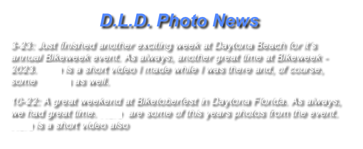 D.L.D. Photo News
3-23: Just finished another exciting week at Daytona Beach for it’s annual Bikeweek event. As always, another great time at Bikeweek - 2023. Here is a short video I made while I was there and, of course, some Photos as well.  
10-22: A great weekend at Biketoberfest in Daytona Florida. As always, we had great time. Here  are some of this years photos from the event. Here is a short video also 